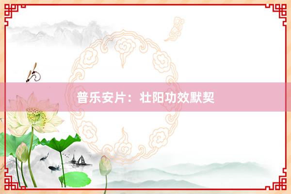 普乐安片：壮阳功效默契